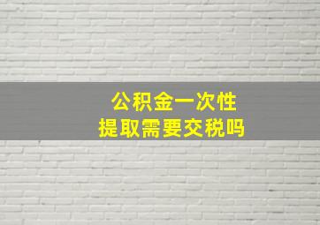 公积金一次性提取需要交税吗