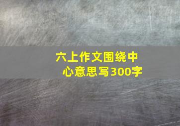 六上作文围绕中心意思写300字