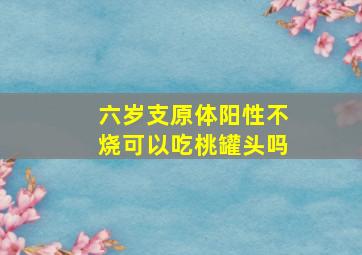 六岁支原体阳性不烧可以吃桃罐头吗