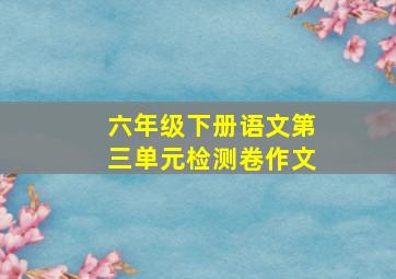 六年级下册语文第三单元检测卷作文