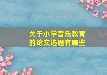 关于小学音乐教育的论文选题有哪些