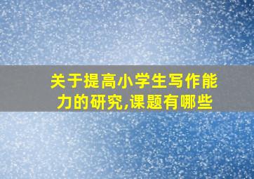 关于提高小学生写作能力的研究,课题有哪些