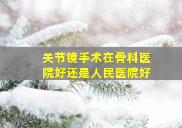 关节镜手术在骨科医院好还是人民医院好