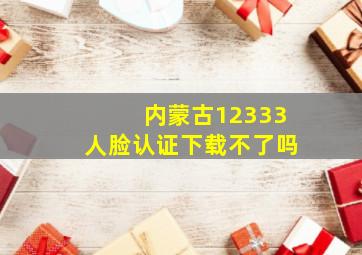 内蒙古12333人脸认证下载不了吗