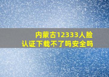 内蒙古12333人脸认证下载不了吗安全吗