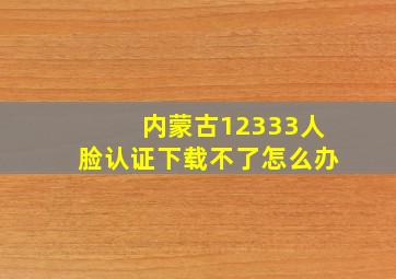 内蒙古12333人脸认证下载不了怎么办