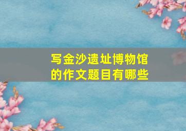 写金沙遗址博物馆的作文题目有哪些