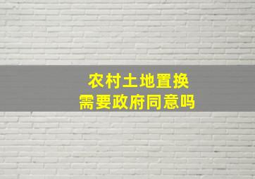 农村土地置换需要政府同意吗