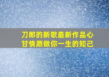 刀郎的新歌最新作品心甘情愿做你一生的知己