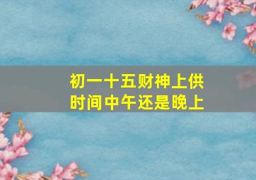 初一十五财神上供时间中午还是晚上