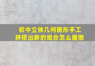 初中立体几何图形手工拼搭出新的组合怎么画图