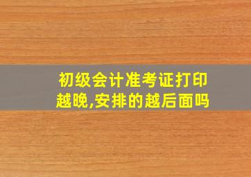 初级会计准考证打印越晚,安排的越后面吗