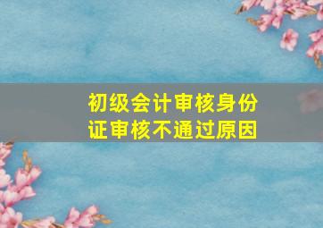 初级会计审核身份证审核不通过原因