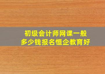 初级会计师网课一般多少钱报名恒企教育好