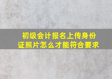 初级会计报名上传身份证照片怎么才能符合要求