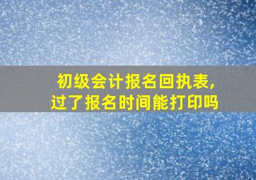 初级会计报名回执表,过了报名时间能打印吗