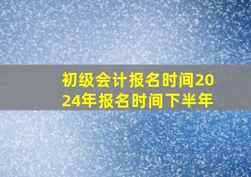 初级会计报名时间2024年报名时间下半年