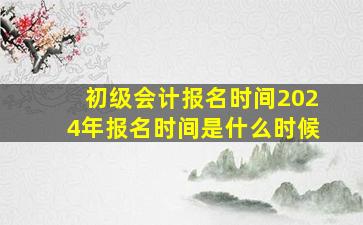 初级会计报名时间2024年报名时间是什么时候