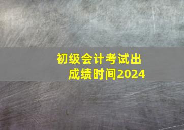 初级会计考试出成绩时间2024