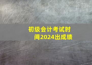 初级会计考试时间2024出成绩