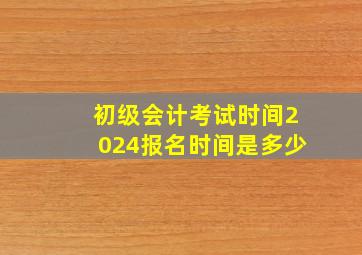 初级会计考试时间2024报名时间是多少