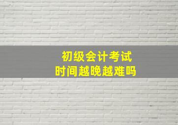 初级会计考试时间越晚越难吗