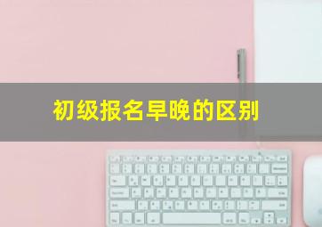 初级报名早晚的区别