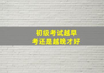 初级考试越早考还是越晚才好