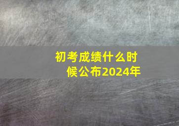 初考成绩什么时候公布2024年