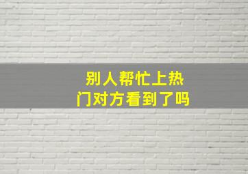 别人帮忙上热门对方看到了吗