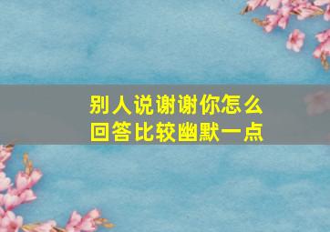 别人说谢谢你怎么回答比较幽默一点