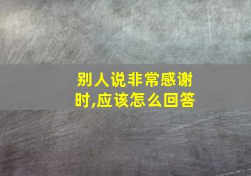 别人说非常感谢时,应该怎么回答