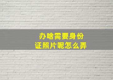 办啥需要身份证照片呢怎么弄