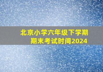 北京小学六年级下学期期末考试时间2024