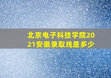 北京电子科技学院2021安徽录取线是多少