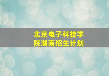 北京电子科技学院湖南招生计划