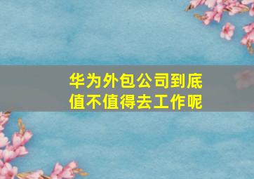 华为外包公司到底值不值得去工作呢