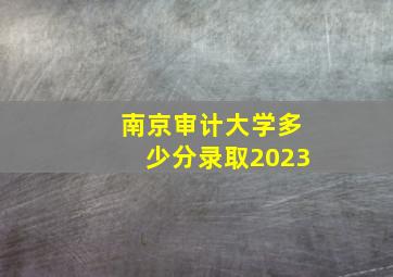 南京审计大学多少分录取2023