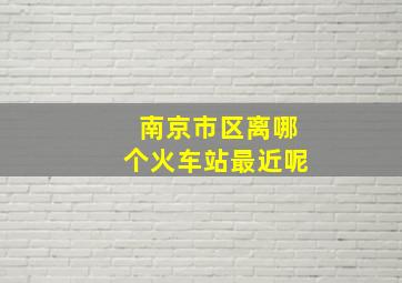 南京市区离哪个火车站最近呢