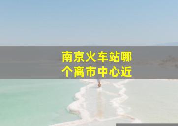 南京火车站哪个离市中心近