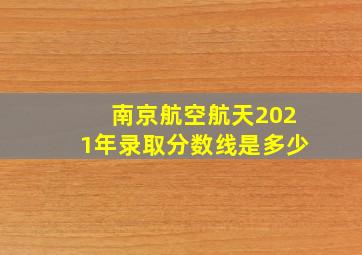 南京航空航天2021年录取分数线是多少