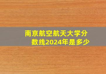 南京航空航天大学分数线2024年是多少