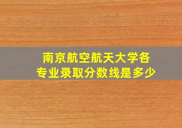 南京航空航天大学各专业录取分数线是多少