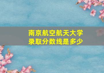 南京航空航天大学录取分数线是多少