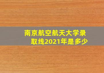 南京航空航天大学录取线2021年是多少