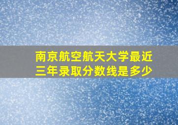 南京航空航天大学最近三年录取分数线是多少