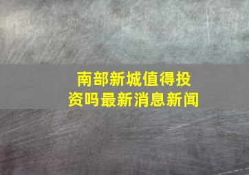 南部新城值得投资吗最新消息新闻