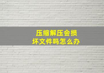 压缩解压会损坏文件吗怎么办