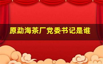 原勐海茶厂党委书记是谁