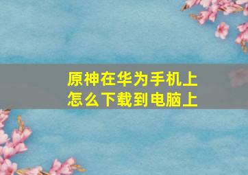 原神在华为手机上怎么下载到电脑上